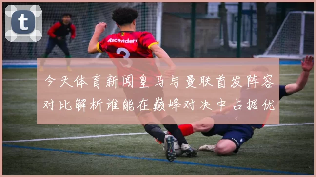 今天体育新闻皇马与曼联首发阵容对比解析谁能在巅峰对决中占据优势