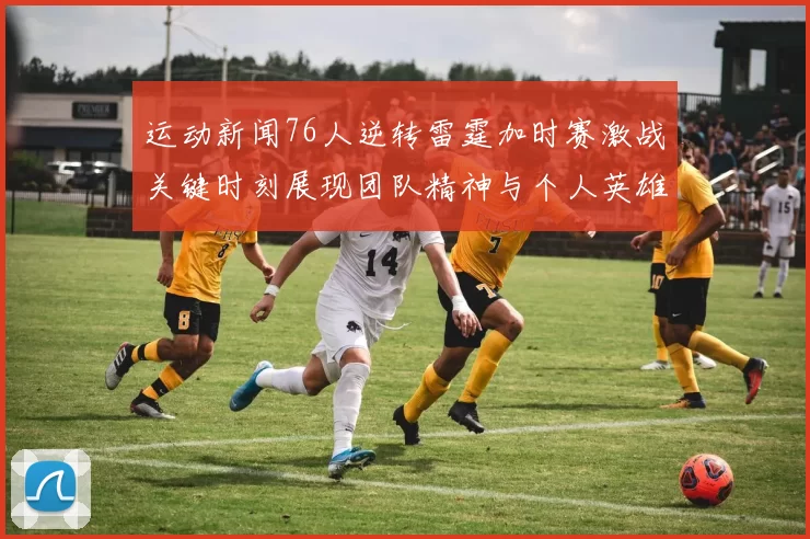 运动新闻76人逆转雷霆加时赛激战关键时刻展现团队精神与个人英雄主义