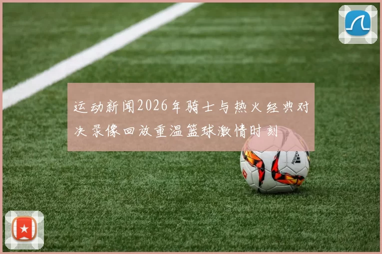 运动新闻2026年骑士与热火经典对决录像回放重温篮球激情时刻