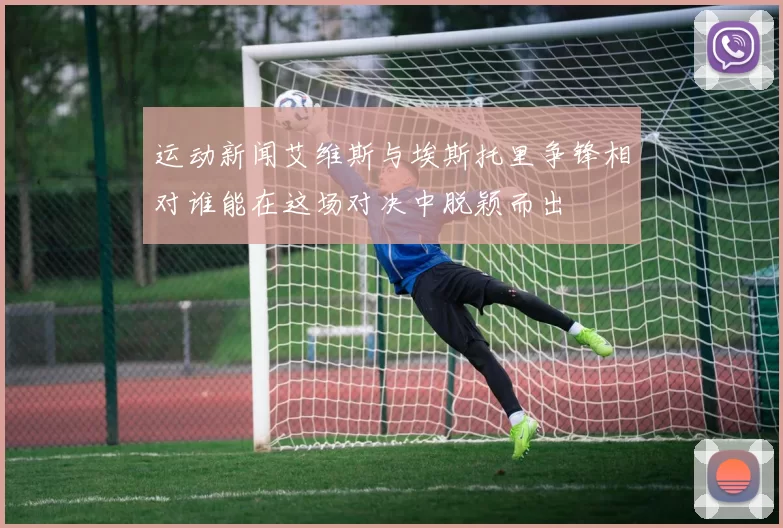 运动新闻艾维斯与埃斯托里争锋相对谁能在这场对决中脱颖而出