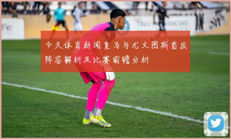 今天体育新闻皇马与尤文图斯首发阵容解析及比赛前瞻分析