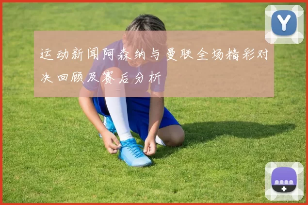 运动新闻阿森纳与曼联全场精彩对决回顾及赛后分析