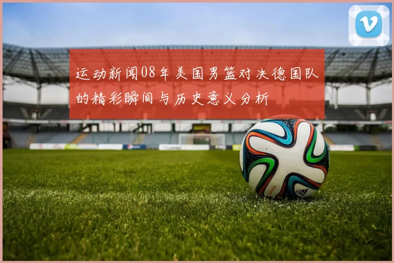 运动新闻08年美国男篮对决德国队的精彩瞬间与历史意义分析
