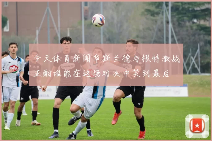 今天体育新闻华斯兰德与根特激战正酣谁能在这场对决中笑到最后