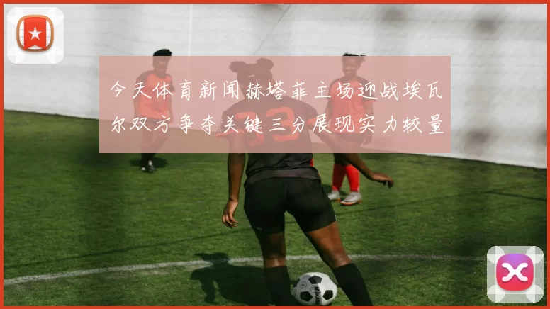 今天体育新闻赫塔菲主场迎战埃瓦尔双方争夺关键三分展现实力较量